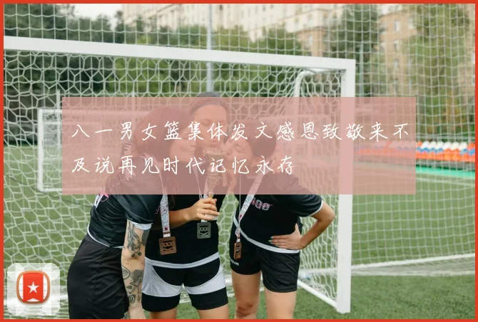 八一男女篮集体发文感恩致敬来不及说再见时代记忆永存