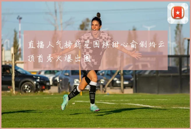 直播人气榜新星围棋甜心俞俐均云顶首秀火爆出圈
