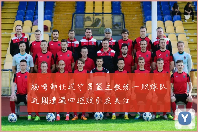 杨鸣卸任辽宁男篮主教练一职球队近期遭遇四连败引发关注