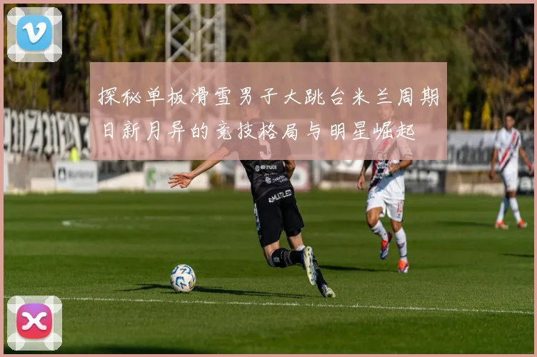 探秘单板滑雪男子大跳台米兰周期日新月异的竞技格局与明星崛起