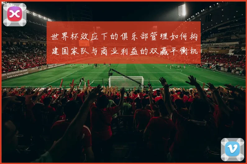 世界杯效应下的俱乐部管理如何构建国家队与商业利益的双赢平衡机制