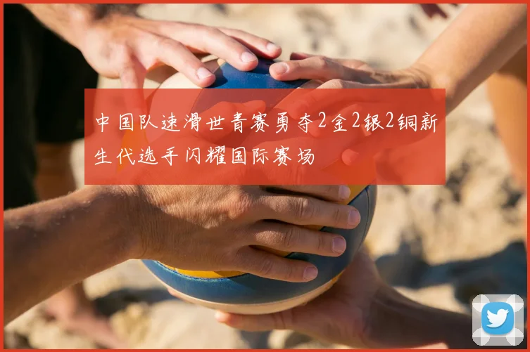 中国队速滑世青赛勇夺2金2银2铜新生代选手闪耀国际赛场