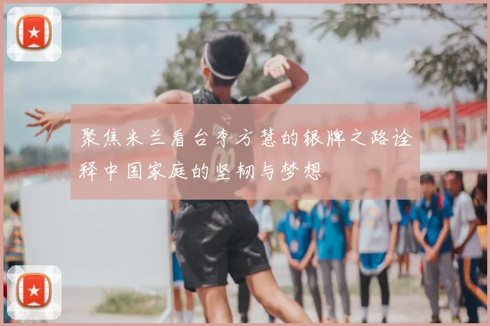 聚焦米兰看台李方慧的银牌之路诠释中国家庭的坚韧与梦想
