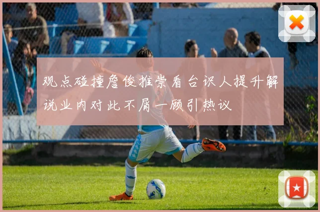 观点碰撞詹俊推崇看台识人提升解说业内对此不屑一顾引热议