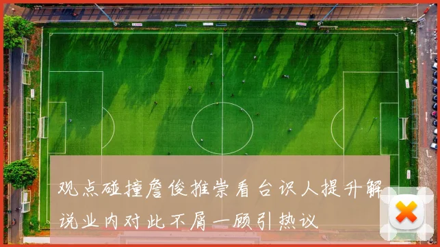 观点碰撞詹俊推崇看台识人提升解说业内对此不屑一顾引热议