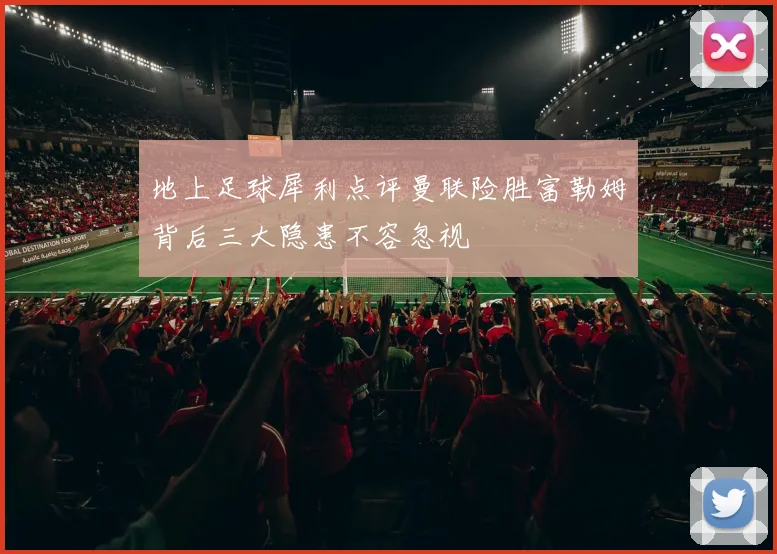 地上足球犀利点评曼联险胜富勒姆背后三大隐患不容忽视