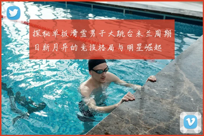 探秘单板滑雪男子大跳台米兰周期日新月异的竞技格局与明星崛起