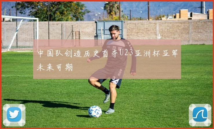 中国队创造历史首夺U23亚洲杯亚军未来可期