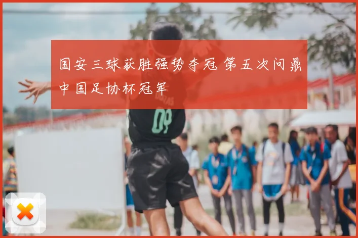 国安三球获胜强势夺冠 第五次问鼎中国足协杯冠军